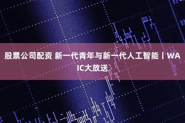 股票公司配资 新一代青年与新一代人工智能丨WAIC大放送