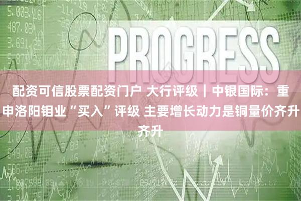 配资可信股票配资门户 大行评级｜中银国际：重申洛阳钼业“买入”评级 主要增长动力是铜量价齐升