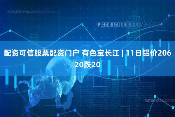 配资可信股票配资门户 有色宝长江 | 11日铝价20620跌20