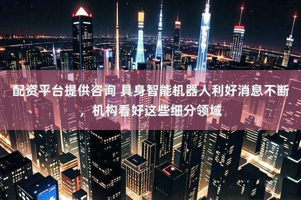 配资平台提供咨询 具身智能机器人利好消息不断，机构看好这些细分领域