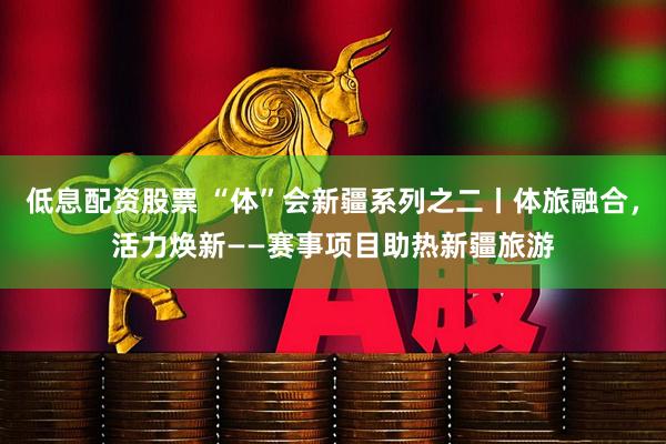 低息配资股票 “体”会新疆系列之二丨体旅融合，活力焕新——赛事项目助热新疆旅游