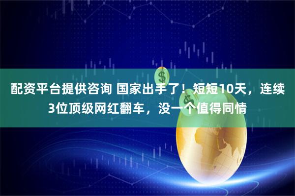 配资平台提供咨询 国家出手了！短短10天，连续3位顶级网红翻车，没一个值得同情
