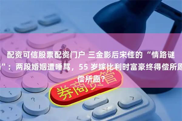 配资可信股票配资门户 三金影后宋佳的 “情路谜局”：两段婚姻遭唾骂，55 岁嫁比利时富豪终得偿所愿？