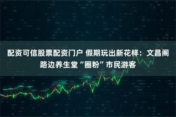 配资可信股票配资门户 假期玩出新花样：文昌阁路边养生堂“圈粉”市民游客