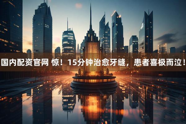 国内配资官网 惊！15分钟治愈牙缝，患者喜极而泣！